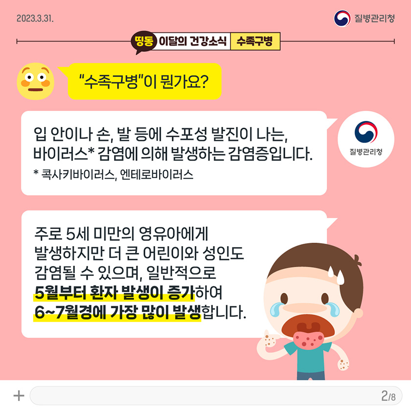 [2023년 3월 31일 질병관리청] Q. “수족구병”이 뭔가요? A. 입 안이나 손발 등에 수포성 발진이 나오는 바이러스*의 감염에 의해 일어나는 감염증입니다. * 콕사키바이러스, 엔테로바이러스. 주로 5세 미만의 영유아에게 발생하지만 더 큰 어린이와 성인도 감염될 수 있으며, 일반적으로 5월부터 환자 발생이 증가하여 6~7월경에 가장 많이 발생합니다. [8페이지 중 2페이지]